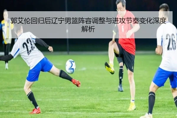 郭艾伦回归后辽宁男篮阵容调整与进攻节奏变化深度解析